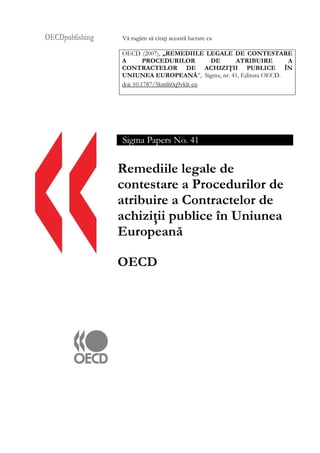 OECDpublishing Vă rugăm să citaţi această lucrare ca
OECD (2007), „REMEDIILE LEGALE DE CONTESTARE
A PROCEDURILOR DE ATRIBUIRE A
CONTRACTELOR DE ACHIZIŢII PUBLICE ÎN
UNIUNEA EUROPEANĂ”, Sigma, nr. 41, Editura OECD.
doi: 10.1787/5kml60q9vklt-en
Sigma Papers No. 41
Remediile legale de
contestare a Procedurilor de
atribuire a Contractelor de
achiziţii publice în Uniunea
Europeană
OECD
 