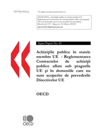 OECDpublishing Vă rugăm să citaţi această lucrare ca
OECD (2010), „Achiziţiile publice în statele membre UE -
Reglementarea Contractelor de achiziţii publice aflate sub pragurile
UE şi în domeniile care nu sunt acoperite de prevederile
Directivelor UE”, Sigma, nr. 45, Editura OECD.
doi: 10.1787/5km91 p7s1 mxv en
Sigma Papers No. 45
Achiziţiile publice în statele
membre UE - Reglementarea
Contractelor de achiziţii
publice aflate sub pragurile
UE şi în domeniile care nu
sunt acoperite de prevederile
Directivelor UE
OECD
 