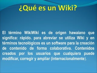 El término WikiWiki es de origen hawaiano que
significa: rápido. para abreviar se utiliza Wiki y en
términos tecnológicos es un software para la creación
de contenido de forma colaborativa. Contenidos
creados por los usuarios que cualquiera puede
modificar, corregir y ampliar (internacionalmente).
 