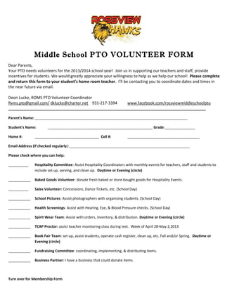 Middle School PTO VOLUNTEER FORM
Dear Parents,
Your PTO needs volunteers for the 2013/2014 school year! Join us in supporting our teachers and staff, provide
incentives for students. We would greatly appreciate your willingness to help as we help our school! Please complete
and return this form to your student’s home room teacher. I’ll be contacting you to coordinate dates and times in
the near future via email.
Deon Lucke, ROMS PTO Volunteer Coordinator
Rvms.pto@gmail.com/ dklucke@charter.net 931-217-3394 www.facebook.com/rossviewmiddleschoolpto
__________________________________________________________________________________________
Parent’s Name: ____________________________________________________________________________
Student’s Name: ____________________________________________________ Grade:_______________
Home #: ________________________________ Cell #: ____________________________________
Email Address (if checked regularly):____________________________________________________________
Please check where you can help:
__________ Hospitality Committee: Assist Hospitality Coordinators with monthly events for teachers, staff and students to
include set up, serving, and clean up. Daytime or Evening (circle)
___________ Baked Goods Volunteer: donate fresh baked or store bought goods for Hospitality Events.
__________ Sales Volunteer: Concessions, Dance Tickets, etc. (School Day)
___________ School Pictures: Assist photographers with organizing students. (School Day)
___________ Health Screenings: Assist with Hearing, Eye, & Blood Pressure checks. (School Day)
___________ Spirit Wear Team: Assist with orders, inventory, & distribution. Daytime or Evening (circle)
___________ TCAP Proctor: assist teacher monitoring class during test. Week of April 28-May 2,2013
___________ Book Fair Team: set up, assist students, operate cash register, clean up, etc. Fall and/or Spring. Daytime or
Evening (circle)
___________ Fundraising Committee: coordinating, implementing, & distributing items.
___________ Business Partner: I have a business that could donate items.
Turn over for Membership Form
 