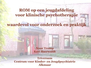 Noor Tromp
Keri Baerwaldt
Triversum
Centrum voor Kinder- en Jeugdpsychiatrie
Alkmaar
ROM op een jeugdafdeling
voor klinische psychotherapie
waardevol voor onderzoek en praktijk
 