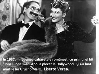In 1937, innebunea cabaretele rom?ne?ti cu primul ei hit
"Ionel, Ionelule". Apoi a plecat la Hollywood . ?i i-a luat
min?ile lui Grucho Marx. Lisette Verea.
 