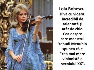 Lola Bobescu.
Diva cu vioara.
Incredibil de
talentat? ?i
at?t de chic.
Cea despre
care maestrul
Yehudi Menuhin
spunea c? e
"cea mai mare
violonist? a
secolului XX".
 
