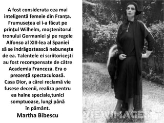 A fost considerata cea mai
inteligent? femeie din Fran?a.
Frumuse?ea ei i-a f?cut pe
prin?ul Wilhelm, mo?tenitorul
tronului Germaniei ?i pe regele
Alfonso al XIII-lea al Spaniei
s? se indr?gosteasc? nebune?te
de ea. Talentele ei scriitorice?ti
au fost recompensate de c?tre
Academia Franceza. Era o
prezen?? spectaculoas?.
Casa Dior, a c?rei reclam? vie
fusese decenii, realiza pentru
ea haine speciale,tunici
somptuoase, lungi p?n?
?n p?m?nt.
Martha Bibescu
 