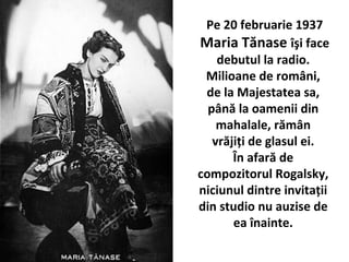 Pe 20 februarie 1937
Maria T?nase ??i face
debutul la radio.
Milioane de rom?ni,
de la Majestatea sa,
p?n? la oamenii din
mahalale, r?m?n
vr?ji?i de glasul ei.
?n afar? de
compozitorul Rogalsky,
niciunul dintre invita?ii
din studio nu auzise de
ea ?nainte.
 