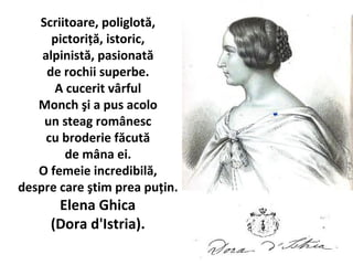 Scriitoare, poliglot?,
pictori??, istoric,
alpinist?, pasionat?
de rochii superbe.
A cucerit v?rful
Monch ?i a pus acolo
un steag rom?nesc
cu broderie f?cut?
de m?na ei.
O femeie incredibil?,
despre care ?tim prea pu?in.
Elena Ghica
(Dora d'Istria).
 