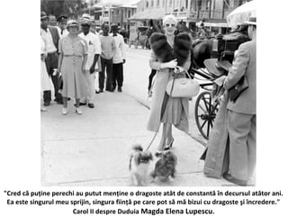 "Cred c? pu?ine perechi au putut men?ine o dragoste at?t de constant? ?n decursul at?tor ani.
Ea este singurul meu sprijin, singura fiin?? pe care pot s? m? bizui cu dragoste ?i ?ncredere."
Carol II despre Duduia Magda Elena Lupescu.
 