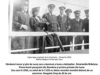 Z?mbetul sincer ?i plin de curaj care a dominat o lume a b?rba?ilor. Smaranda Br?escu.
Prima femei para?utist din Rom?nia ?i printre primele din lume.
Cea care ?n 1932, cu saltul de la 7.233 m, b?tea recordul mondial de?inut de un
american. Neegalat timp de 20 de ani.
 