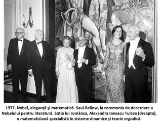 1977. Nobel, elegan?? ?i matematic?. Saul Bellow, la ceremonia de decernare a
Nobelului pentru literatur?. So?ia lui rom?nca, Alexandra Ionescu Tulcea (dreapta),
o matematician? specialist? ?n sisteme dinamice ?i teorie ergodic?.
 