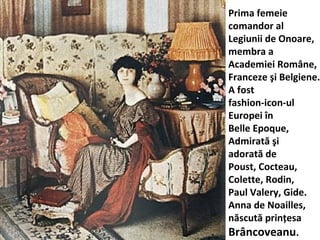 Prima femeie
comandor al
Legiunii de Onoare,
membra a
Academiei Rom?ne,
Franceze ?i Belgiene.
A fost
fashion-icon-ul
Europei ?n
Belle Epoque,
Admirat? ?i
adorat? de
Poust, Cocteau,
Colette, Rodin,
Paul Valery, Gide.
Anna de Noailles,
n?scut? prin?esa
Br?ncoveanu.
 