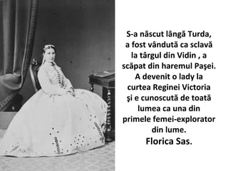 S-a n?scut l?ng? Turda,
a fost v?ndut? ca sclav?
la t?rgul din Vidin , a
sc?pat din haremul Pa?ei.
A devenit o lady la
curtea Reginei Victoria
?i e cunoscut? de toat?
lumea ca una din
primele femei-explorator
din lume.
Florica Sas.
 