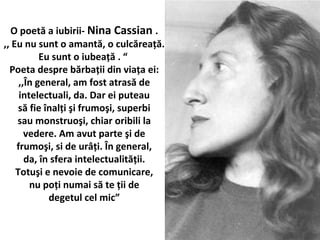O poet? a iubirii- Nina Cassian .
,, Eu nu sunt o amant?, o culc?rea??.
Eu sunt o iubea?? . 
Poeta despre b?rba?ii din via?a ei:
,,?n general, am fost atras? de
intelectuali, da. Dar ei puteau
s? fie ?nal?i ?i frumo?i, superbi
sau monstruo?i, chiar oribili la
vedere. Am avut parte ?i de
frumo?i, si de ur??i. ?n general,
da, ?n sfera intelectualit??ii.
Totu?i e nevoie de comunicare,
nu po?i numai s? te ?ii de
degetul cel mic
 