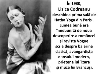 ?n 1930,
Lizica Codreanu
deschidea prima sal? de
Hatha Yoga din Paris .
Lumea bun? era
?nnebunit? de noua
descoperire a rom?ncei
?i revista Vogue
scria despre balerina
clasic?, avangardista
dansului modern,
prietena lui Tzara
?i muza lui Br?ncu?i.
 