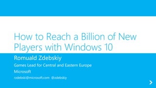 How to Reach a Billion of New
Players with Windows 10
Romuald Zdebskiy
Games Lead for Central and Eastern Europe
Microsoft
rzdebski@microsoft.com @zdebskiy
 