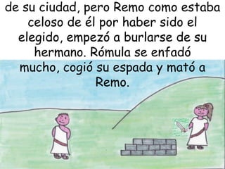 de su ciudad, pero Remo como estaba
celoso de él por haber sido el
elegido, empezó a burlarse de su
hermano. Rómula se enfadó
mucho, cogió su espada y mató a
Remo.

 