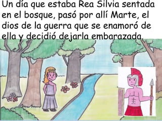 Un día que estaba Rea Silvia sentada
en el bosque, pasó por allí Marte, el
dios de la guerra que se enamoró de
ella y decidió dejarla embarazada.

 