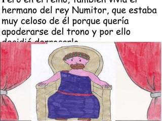 Pero en el reino, también vivía el
hermano del rey Numitor, que estaba
muy celoso de él porque quería
apoderarse del trono y por ello
decidió derrocarlo.

 