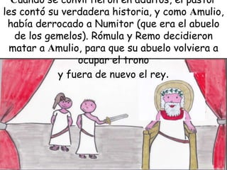 Cuando se convirtieron en adultos, el pastor
les contó su verdadera historia, y como Amulio,
había derrocado a Numitor (que era el abuelo
de los gemelos). Rómula y Remo decidieron
matar a Amulio, para que su abuelo volviera a
ocupar el trono
y fuera de nuevo el rey.

 