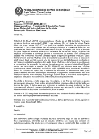 PODER JUDICIÁRIO DO ESTADO DE RONDÔNIA
Porto Velho - Fórum Criminal
Av. Rogério Weber, 1928, Centro, 78.916-050
e-mail:
Fl.______
_________________________
Cad.
Documento assinado digitalmente em 10/12/2012 09:58:20 conforme MP nº 2.200-2/2001 de 24/08/2001.
Signatário: VALDECI CASTELLAR CITON:1010930
Número Verificador: 1501.2012.0009.0358.41272 - Validar em www.tjro.jus.br/adoc
Pág. 1 de 6
Vara: 2ª Vara Criminal
Processo: 0000903-81.2012.8.22.0501
Classe: Ação Penal - Procedimento Ordinário (Réu Preso)
Autor: Ministério Público do Estado de Rondônia
Denunciado: Rômulo da Silva Lopes
Vistos etc..
RÔMULO DA SILVA LOPES foi denunciado por infração ao art. 332 do Código Penal pois
consta da denúncia que no dia 31.08.2011, por volta das 12h, no interior do veículo Toyota
Hilux, cor preta, placas NCZ 0777 (no qual fora instalado dispositivo de monitoramento
ambiental), o denunciado obteve para sí vantagem indevida a pretexto de influir em ato
praticado por funcionário público no exercício da função. Na época dos fatos o acusado
ocupava cargo de assessor especial da Secretaria de Estado de Justiça, e gozava de
especial proximidade e confiança perante o Governador do Estado, com consequente
acesso livre e influência nos mais variados órgãos e repartições públicas estaduais. Desta
forma também exercia influência junto à Secretaria Estadual de Saúde onde a pessoa de
José Miguel Saud Morheb possuía uma de suas empresas contratadas para prestação de
serviços em unidades hospitalares. Em razão desta influência, o denunciado e considerando
a necessidade de renovação de contrato daquela empresa, seu proprietário (José Miguel)
pagou ao denunciado a quantia de R$ 10.000,00 em dinheiro para que influísse
positivamente nesta renovação, imprimindo maior agilidade nesta tramitação, levando o
termo do contrato em mãos para a colheita de assinatura do Governador, com quem
possuía estreita amizade, aproximação e confiança. O pagamento foi realizado na data e no
interior do veículo acima indicado, cujo diálogo ocorrido entre o acusado e José Miguel foi
capturado através de monitoramento ambiental autorizado judicialmente.
Recebida a denúncia, o feito seguiu seu rito próprio, e, ao final da instrução as partes
apresentaram alegações finais onde o Ministério Público reiterou pedido de condenação nos
termos da inicial. A defesa pede em preliminar a nulidade da prova produzida na fase
preprocessual, afirmando que escuta telefônica ocorreu sem autorização judicial. No mérito
alega insuficiência de prova e postula absolvição do acusado.
Consta às fl. 353 e seguintes documentos juntados pelo Ministério Público referente a cópia
do acordo de delação premiada referente ao acusado.
Intimada a se manifestar sobre estes documentos, a defesa permaneceu silente, apesar de
realizar carga dos autos (fl. 381v).
É o relatório.
Decido.
Da Preliminar:
Em preliminar a defesa alega a nulidade da prova porquanto alega ter sido ela colhida na
fase preprocessual, afirmando que as escutas telefônica são ilegais pois carecem de
autorização judicial. Diz ainda que a investigação valeu-se unicamente das escutas em
 