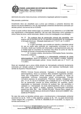 PODER JUDICIÁRIO DO ESTADO DE RONDÔNIA
Porto Velho - Fórum Criminal
Av. Rogério Weber, 1928, Centro, 78.916-050
e-mail:
Fl.______
_________________________
Cad.
Documento assinado digitalmente em 10/12/2012 09:58:20 conforme MP nº 2.200-2/2001 de 24/08/2001.
Signatário: VALDECI CASTELLAR CITON:1010930
Número Verificador: 1501.2012.0009.0358.41272 - Validar em www.tjro.jus.br/adoc
Pág. 2 de 6
detrimento de outros meios de provas, contrariando a legislação aplicável á espécie.
Não precede a preliminar.
Inicialmente deve ser ressaltado que a prova que embasou a presente denúncia não
decorre de escuta telefônica e sim de interceptação ambiental devidamente autorizado por
decisão judicial, nos termos da Lei 9.034/95.
Como se pode verificar deste instituto legal, ao contrário do que determina a Lei 9.296/1996
que regulamenta a interceptação telefônica, não tem este instrumento como subsidiário a
outros meios de prova, sendo autorizado, desde o início da investigação a sua utilização:
Art. 2º Em qualquer fase de persecução criminal são permitidos, sem
prejuízo dos já previstos em lei, os seguintes procedimentos de investigação
e formação de provas: (Redação dada pela Lei nº 10.217, de 11.4.2001)
I - (Vetado).
II - a ação controlada, que consiste em retardar a interdição policial
do que se supõe ação praticada por organizações criminosas ou a ela
vinculado, desde que mantida sob observação e acompanhamento para que
a medida legal se concretize no momento mais eficaz do ponto de vista da
formação de provas e fornecimento de informações;
III - o acesso a dados, documentos e informações fiscais, bancárias,
financeiras e eleitorais.
IV – a captação e a interceptação ambiental de sinais
eletromagnéticos, óticos ou acústicos, e o seu registro e análise, mediante
circunstanciada autorização judicial; (Inciso incluído pela Lei nº 10.217, de
11.4.2001)
Deve ser ressaltado que a prova obtida através de interceptação ambiental devidamente
autorizada por decisão judicial é inteiramente legal, com expressa manifestação neste
sentido do Supremo Tribunal Federal:
PROVA. Criminal. Escuta ambiental. Captação e interceptação de sinais
eletromagnéticos, óticos ou acústicos. Meio probatório legalmente admitido.
Fatos que configurariam crimes praticados por quadrilha ou bando ou
organização criminosa. Autorização judicial circunstanciada. Previsão
normativa expressa do procedimento. Preliminar repelida. Inteligência dos
arts. 1º e 2º, IV, da Lei nº 9.034/95, com a redação da Lei nº 10.217/95. Para
fins de persecução criminal de ilícitos praticados por quadrilha, bando,
organização ou associação criminosa de qualquer tipo, são permitidos a
captação e a interceptação de sinais eletromagnéticos, óticos e acústicos,
bem como seu registro e análise, mediante circunstanciada autorização
judicial (Inq 2424, Rel.: Min. CEZAR PELUSO, Tribunal Pleno, julgado em
26/11/2008, DJe-055 DIVULG 25-03-2010 PUBLIC 26-03-2010 EMENT VOL-
02395-02 PP-00341)
No caso dos autos as decisões judiciais para o monitoramento e interceptação ambiental
encontram-se às fls. 17/23 e mídia eletrônica juntada às fls. 147, na pasta denominada
“Cópia Integral (IPL e Cautelar) - AUTOS N. 0003098-24.2011.8.22.0000, no arquivo em
formato denominado “1.1”.
 
