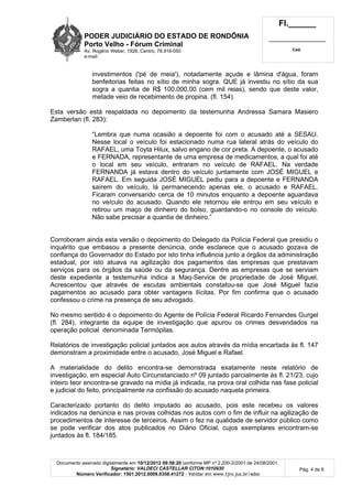 PODER JUDICIÁRIO DO ESTADO DE RONDÔNIA
Porto Velho - Fórum Criminal
Av. Rogério Weber, 1928, Centro, 78.916-050
e-mail:
Fl.______
_________________________
Cad.
Documento assinado digitalmente em 10/12/2012 09:58:20 conforme MP nº 2.200-2/2001 de 24/08/2001.
Signatário: VALDECI CASTELLAR CITON:1010930
Número Verificador: 1501.2012.0009.0358.41272 - Validar em www.tjro.jus.br/adoc
Pág. 4 de 6
investimentos ('pé de meia'), notadamente açude e lâmina d'água, foram
benfeitorias feitas no sítio de minha sogra. QUE já investiu no sítio da sua
sogra a quantia de R$ 100.000,00 (cem mil reias), sendo que deste valor,
metade veio de recebimento de propina. (fl. 154).
Esta versão está respaldada no depoimento da testemunha Andressa Samara Masiero
Zamberlan (fl. 283):
“Lembra que numa ocasião a depoente foi com o acusado até a SESAU.
Nesse local o veículo foi estacionado numa rua lateral atrás do veículo do
RAFAEL, uma Toyta Hilux, salvo engano de cor preta. A depoente, o acusado
e FERNADA, representante de uma empresa de medicamentos, a qual foi até
o local em seu veículo, entraram no veículo de RAFAEL. Na verdade
FERNANDA já estava dentro do veículo juntamente com JOSÉ MIGUEL e
RAFAEL. Em seguida JOSÉ MIGUEL pediu para a depoente e FERNANDA
saírem do veículo, lá permanecendo apenas ele, o acusado e RAFAEL.
Ficaram conversando cerca de 10 minutos enquanto a depoente aguardava
no veículo do acusado. Quando ele retornou ele entrou em seu veículo e
retirou um maço de dinheiro do bolso, guardando-o no console do veículo.
Não sabe precisar a quantia de dinheiro.”
Corroboram ainda esta versão o depoimento do Delegado da Polícia Federal que presidiu o
inquérito que embasou a presente denúncia, onde esclarece que o acusado gozava de
confiança do Governador do Estado por isto tinha influência junto a órgãos da administração
estadual, por isto atuava na agilização dos pagamentos das empresas que prestavam
serviços para os órgãos da saúde ou da segurança. Dentre as empresas que se serviam
deste expediente a testemunha indica a Maq-Service de propriedade de José Miguel.
Acrescentou que através de escutas ambientais constatou-se que José Miguel fazia
pagamentos ao acusado para obter vantagens ilícitas. Por fim confirma que o acusado
confessou o crime na presença de seu advogado.
No mesmo sentido é o depoimento do Agente de Polícia Federal Ricardo Fernandes Gurgel
(fl. 284), integrante da equipe de investigação que apurou os crimes desvendados na
operação policial denominada Termópilas.
Relatórios de investigação policial juntados aos autos através da mídia encartada às fl. 147
demonstram a proximidade entre o acusado, José Miguel e Rafael.
A materialidade do delito encontra-se demonstrada exatamente neste relatório de
investigação, em especial Auto Circunstanciado nº 09 juntado parcialmente às fl. 21/23, cujo
inteiro teor encontra-se gravado na mídia já indicada, na prova oral colhida nas fase policial
e judicial do feito, principalmente na confissão do acusado naquela primeira.
Caracterizado portanto do delito imputado ao acusado, pois este recebeu os valores
indicados na denúncia e nas provas colhidas nos autos com o fim de influir na agilização de
procedimentos de interesse de terceiros. Assim o fez na qualidade de servidor público como
se pode verificar dos atos publicados no Diário Oficial, cujos exemplares encontram-se
juntados às fl. 184/185.
 