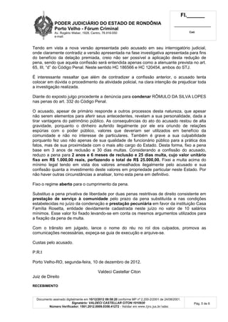 PODER JUDICIÁRIO DO ESTADO DE RONDÔNIA
Porto Velho - Fórum Criminal
Av. Rogério Weber, 1928, Centro, 78.916-050
e-mail:
Fl.______
_________________________
Cad.
Documento assinado digitalmente em 10/12/2012 09:58:20 conforme MP nº 2.200-2/2001 de 24/08/2001.
Signatário: VALDECI CASTELLAR CITON:1010930
Número Verificador: 1501.2012.0009.0358.41272 - Validar em www.tjro.jus.br/adoc
Pág. 5 de 6
Tendo em vista a nova versão apresentada pelo acusado em seu interrogatório judicial,
onde claramente contradiz a versão apresentada na fase investigativa apresentada para fins
do benefício da delação premiada, creio não ser possível a aplicação desta redução de
pena, sendo que aquela confissão será entendida apenas como a atenuante prevista no art.
65, III, “d” do Código Penal. Neste sentido HC 186566 e HC 120454, ambos do STJ.
É interessante ressaltar que além de contradizer a confissão anterior, o acusado tenta
colocar em dúvida o procedimento da atividade policial, na clara intenção de prejudicar toda
a investigação realizada.
Diante do exposto julgo procedente a denúncia para condenar RÔMULO DA SILVA LOPES
nas penas do art. 332 do Código Penal.
O acusado, apesar de primário responde a outros processos desta natureza, que apesar
não serem elementos para aferir seus antecedentes, revelam a sua personalidade, dada a
tirar vantagens do patrimônio público. As consequências do ato do acusado restou de alta
gravidade, porquanto o dinheiro auferido ilegalmente por ele era oriundo de relações
espúrias com o poder público, valores que deveriam ser utilizados em benefício da
comunidade e não no interesse de particulares. Também é grave a sua culpabilidade
porquanto fez uso não apenas de sua qualidade de funcionário público para a prática dos
fatos, mas de sua proximidade com o mais alto cargo do Estado. Desta forma, fixo a pena
base em 3 anos de reclusão e 30 dias multas. Considerando a confissão do acusado,
reduzo a pena para 2 anos e 6 meses de reclusão e 25 dias multa, cujo valor unitário
fixo em R$ 1.000,00 reais, perfazendo o total de R$ 25.000,00. Fixei a multa acima do
mínimo legal tendo em vista dos valores amealhados ilegalmente pelo acusado e sua
confissão quanta a investimento deste valores em propriedade particular neste Estado. Por
não haver outras circunstâncias a analisar, torno esta pena em definitivo.
Fixo o regime aberto para o cumprimento da pena.
Substituo a pena privativa de liberdade por duas penas restritivas de direito consistente em
prestação de serviço à comunidade pelo prazo da pena substituída e nas condições
estabelecidas no juízo da condenação e prestação pecuniária em favor da instituição Casa
Família Rosetta, entidade devidamente cadastrada neste juízo no valor de 10 salários
mínimos. Esse valor foi fixado levando-se em conta os mesmos argumentos utilizados para
a fixação da pena de multa.
Com o trânsito em julgado, lance o nome do réu no rol dos culpados, promova as
comunicações necessárias, expeça-se guia de execução e arquive-se.
Custas pelo acusado.
P.R.I
Porto Velho-RO, segunda-feira, 10 de dezembro de 2012.
Valdeci Castellar Citon
Juiz de Direito
RECEBIMENTO
 