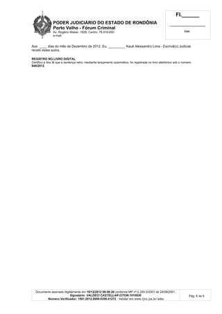 PODER JUDICIÁRIO DO ESTADO DE RONDÔNIA
Porto Velho - Fórum Criminal
Av. Rogério Weber, 1928, Centro, 78.916-050
e-mail:
Fl.______
_________________________
Cad.
Documento assinado digitalmente em 10/12/2012 09:58:20 conforme MP nº 2.200-2/2001 de 24/08/2001.
Signatário: VALDECI CASTELLAR CITON:1010930
Número Verificador: 1501.2012.0009.0358.41272 - Validar em www.tjro.jus.br/adoc
Pág. 6 de 6
Aos ____ dias do mês de Dezembro de 2012. Eu, _________ Kauê Alexsandro Lima - Escrivã(o) Judicial,
recebi estes autos.
REGISTRO NO LIVRO DIGITAL
Certifico e dou fé que a sentença retro, mediante lançamento automático, foi registrada no livro eletrônico sob o número
840/2012.
 