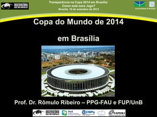 Transparência na Copa 2014 em Brasília:
Como está esse Jogo?
Brasília, 19 de setembro de 2013 Universidade de Brasília
Copa do Mundo de 2014
em Brasília
Prof. Dr. Rômulo Ribeiro – PPG-FAU e FUP/UnB
 