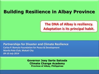 Governor Joey Sarte Salceda
Climate Change Academy
Province of Albay, Philippines
Partnerships for Disaster and Climate Resilience
Carlos P. Romulo Foundation for Peace & Development
Manila Polo Club, Makati City
09-10 July 2014
Building Resilience in Albay Province
The DNA of Albay is resiliency.
Adaptation is its principal habit.
 