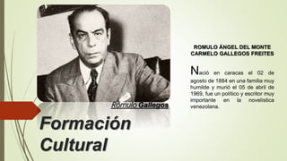 Formación
Cultural
Rómulo Gallegos
ROMULO ÁNGEL DEL MONTE
CARMELO GALLEGOS FREITES
Nació en caracas el 02 de
agosto de 1884 en una familia muy
humilde y murió el 05 de abril de
1969, fue un político y escritor muy
importante en la novelística
venezolana.
 