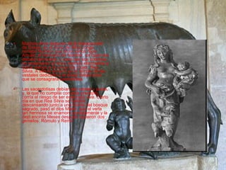 Muchos años después de la desaparición de Eneas, en el trono de Alba Longa reinaba Numitor que tenía varios hijos. Amulio, el hermano de Numitor, un buen día decidió derrocarlo, y para que sus sobrinos no reclamaran el trono resolvió eliminarlos a todos menos a la única hija mujer, Rea Silvia. A ella la encerró en el templo de las vestales dedicado a la diosa Vespa para que se consagrara sacerdotisa. Las sacerdotisas debían ser castas y puras, y, la que no cumplía con este precepto, corría el riesgo de ser enterrada viva. Cierto día en que Rea Silvia se hallaba descansando junto a una fuente del bosque sagrado, pasó el dios Marte, que al verla tan hermosa se enamoró perdidamente y la dejó encinta   Meses después nacieron dos gemelos: Rómulo y Remo  