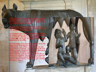 Cuando Amulio, se enteró, mandó arrojar a Rea Silvia al río Tiber y a los dos gemelos los colocaron en una canasta y dejaron que la corriente los llevara lejos. El dios Tiberno, que vio lo que sucedía, tuvo piedad de Rea Silvia, se casó con ella y le otorgó la inmortalidad. La canasta con los dos pequeños gemelos, se deslizó sobre el río y, como este estaba muy crecido, debido a una inusitada inundación, en lugar de llegar al mar, quedó atascada en la orilla. En ese lugar vivía una loba que al ver a los pequeños, llorando de hambre, los amamantó. Los niños crecieron junto a la loba sanos y fuertes, pero su padre, el dios Marte, pronto comprendió que los gemelos necesitaban el calor humano para desarrollarse y los confió al cuidado de un pastor de nombre Faustulo y de su esposa Laurencia. Ellos quedaron encantados, ya que no tenían hijos y les dieron por nombre: Rómulo y Remo.  