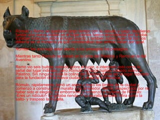 Rómulo y Remo se quedaron largo tiempo con su abuelo y luego decidieron fundar una nueva ciudad en el lugar donde fueron encontrados por la loba. Estaban indecisos sobre el lugar exacto y también sobre quién de los dos debería ser el monarca ya que consideraban que ambos valían por igual. Numitor les aconsejó estar atento a los presagios los presagios. Mientras tanto Rómulo se instaló en la cima del Palatino y Remo en la del Aventino. Remo vio seis buitres volando sobre el lugar, e interpretó esto como la señal del lugar indicado, pero Rómulo vio doce buitres volando sobre el Palatino. Sin ninguna duda la colina del Palatino debía ser el lugar indicado para la fundación de la nueva ciudad, y él sería el monarca. Rómulo, rápidamente, tomó un arado y trazó los límites de la ciudad y comenzó a construir una muralla a su alrededor. Remo, despechado por no haber sido el elegido, se emborrachó y comenzó a burlarse de Rómulo: -Eres un ridículo!- Le gritaba riendo.-Y tu muralla también. Mira como la salto- y traspasó la muralla.  