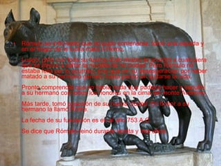 Rómulo se irritó tanto que no pudo contenerse, tomó una espada y en el fragor de la lucha mató a Remo. Luego, gritó con toda su fuerza:-Esto mismo le ocurrirá a cualquiera que se atreva a saltar la muralla de mi ciudad. Pero Rómulo no estaba feliz por lo ocurrido, sino que en su desesperación por haber matado a su hermano gemelo hasta pensó en quitarse la vida. Pronto comprendió que no había nada que pudiera hacer y sepultó a su hermano con todos los honores en la cima del monte Aventino. Más tarde, tomó posesión de su nueva ciudad. En honor a su hermano la llamó Roma. La fecha de su fundación es en el año 753 A.C. Se dice que Rómulo reinó durante treinta y tres años.  