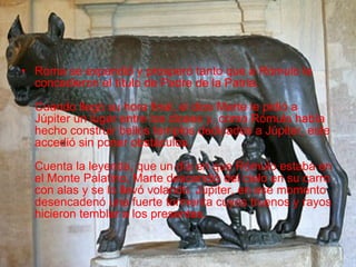 Roma se expandió y prosperó tanto que a Rómulo le concedieron el título de Padre de la Patria. Cuando llegó su hora final, el dios Marte le pidió a Júpiter un lugar entre los dioses y, como Rómulo había hecho construir bellos templos dedicados a Júpiter, este accedió sin poner obstáculos. Cuenta la leyenda, que un día en que Rómulo estaba en el Monte Palatino, Marte descendió del cielo en su carro con alas y se lo llevó volando. Júpiter, en ese momento desencadenó una fuerte tormenta cuyos truenos y rayos hicieron temblar a los presentes.  