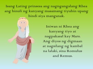 Isang Lating prinsesa ang nagngangalang Rhea
ang hinuli ng kanyang masamang tiyuhin upang
hindi siya manganak.
Iniwan ni Rhea ang
kanyang tiyo at
nagpakasal kay Mars.
Ang diyos ng digmaan
at nagsilang ng kambal
na lalaki, sina Romulus
and Remus.
 