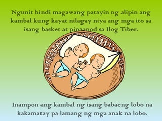 Ngunit hindi magawang patayin ng alipin ang
kambal kung kayat nilagay niya ang mga ito sa
isang basket at pinaanod sa Ilog Tiber.
Inampon ang kambal ng isang babaeng lobo na
kakamatay pa lamang ng mga anak na lobo.
 