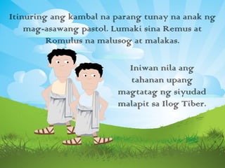 Itinuring ang kambal na parang tunay na anak ng
mag-asawang pastol. Lumaki sina Remus at
Romulus na malusog at malakas.
Iniwan nila ang
tahanan upang
magtatag ng siyudad
malapit sa Ilog Tiber.
 