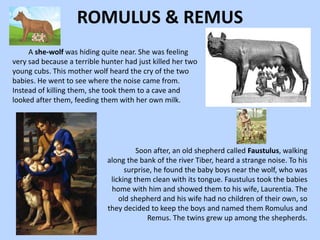 ROMULUS & REMUS
A she-wolf was hiding quite near. She was feeling
very sad because a terrible hunter had just killed her two
young cubs. This mother wolf heard the cry of the two
babies. He went to see where the noise came from.
Instead of killing them, she took them to a cave and
looked after them, feeding them with her own milk.
Soon after, an old shepherd called Faustulus, walking
along the bank of the river Tiber, heard a strange noise. To his
surprise, he found the baby boys near the wolf, who was
licking them clean with its tongue. Faustulus took the babies
home with him and showed them to his wife, Laurentia. The
old shepherd and his wife had no children of their own, so
they decided to keep the boys and named them Romulus and
Remus. The twins grew up among the shepherds.
 