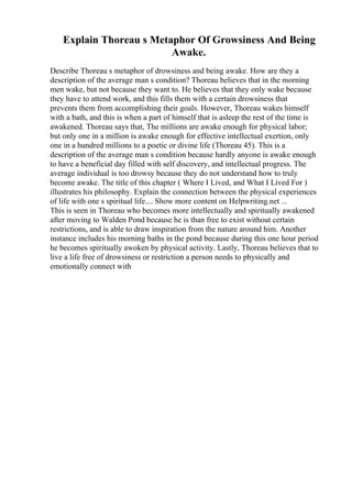 Explain Thoreau s Metaphor Of Growsiness And Being
Awake.
Describe Thoreau s metaphor of drowsiness and being awake. How are they a
description of the average man s condition? Thoreau believes that in the morning
men wake, but not because they want to. He believes that they only wake because
they have to attend work, and this fills them with a certain drowsiness that
prevents them from accomplishing their goals. However, Thoreau wakes himself
with a bath, and this is when a part of himself that is asleep the rest of the time is
awakened. Thoreau says that, The millions are awake enough for physical labor;
but only one in a million is awake enough for effective intellectual exertion, only
one in a hundred millions to a poetic or divine life (Thoreau 45). This is a
description of the average man s condition because hardly anyone is awake enough
to have a beneficial day filled with self discovery, and intellectual progress. The
average individual is too drowsy because they do not understand how to truly
become awake. The title of this chapter ( Where I Lived, and What I Lived For )
illustrates his philosophy. Explain the connection between the physical experiences
of life with one s spiritual life.... Show more content on Helpwriting.net ...
This is seen in Thoreau who becomes more intellectually and spiritually awakened
after moving to Walden Pond because he is than free to exist without certain
restrictions, and is able to draw inspiration from the nature around him. Another
instance includes his morning baths in the pond because during this one hour period
he becomes spiritually awoken by physical activity. Lastly, Thoreau believes that to
live a life free of drowsiness or restriction a person needs to physically and
emotionally connect with
 