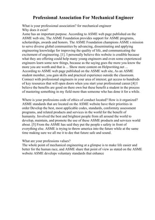 Professional Association For Mechanical Engineer
What is your professional association? for mechanical engineer
Why does it exist?
Asme has an important purpose. According to ASME web page published on the
ASME web site, The ASME Foundation provides support for ASME programs,
scholarships, awards and honors. The ASME Foundation champions ASME s mission
to serve diverse global communities by advancing, disseminating and applying
engineering knowledge for improving the quality of life, and communicating the
excitement of engineering. [1]. I personally believe this website is credible because
what they are offering could help many young engineers and even some experienced
engineers learn some new things, because as the saying goes the more you know the
more you are worth and that is ... Show more content on Helpwriting.net ...
According to ASME web page published on the ASME web site, As an ASME
student member, you gain skills and practical experience outside the classroom.
Connect with professional engineers in your area of interest; get access to hundreds
of key resources that will open doors when you start your professional career.[4] I
believe the benefits are good on there own but these benefit a student in the process
of mastering something in my field more than someone who has done it for a while.
Where is your professions code of ethics of conduct located? How is it organized?
ASME standards that are located on the ASME website have their priorities in
order Develop the best, most applicable codes, standards, conformity assessment
programs, and related products and services in the world for the benefit of
humanity. Involved the best and brightest people from all around the world to
develop, maintain, and promote the use of these ASME products and services world
about. [5] From the ASME has said they put the people s safety in front of
everything else. ASME is trying to throw america into the future while at the same
time making sure we all me it to dee that future safe and sound.
What are your professions values?
The whole point of mechanical engineering at a glimpse is to make life easier and
better for the human race, and ASME share that point of view as stated on the ASME
website ASME develops voluntary standards that enhance
 