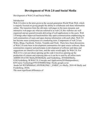 Development of Web 2.0 and Social Media
Development of Web 2.0 and Social Media
Introduction
Web 2.0 refers to the term given to the second generation World Wide Web, which
is majorly focused on giving people the ability to collaborate and share information
online. The transition from the old static web pages to the more dynamic and
interactive web pages are what are referred to as web 2.0, this websites are well
organized and are geared towards delivering of web applications to the users. Web
2.0 brings other improved functionalities like open communication emphasizing on
web communities of users and open sharing information with each other. Web 2.0
has become more synonymous as a marketing term. Components of web 2.0 are
Wikis, Blogs, Facebook, Twitter, Youtube and Flickr. There have been discussions
of Web 2.0 roots been in development communities for open source software, these
communities organize and participate in development of software and ideas and
suggestions are shared in real time, and the same would apply for Web 2.0. For
Web 2.0 it s not just about opening up the code it involves opening up the
production of content and exposing data so it can be re used by all online users
ADDIN EN.CITE Shelly20106(Shelly and Frydenberg, 2010)666Shelly,
G.B.Frydenberg, M.Web 2.0: Concepts and Applications2010Independence,
KYCourse Technology9781439048023http://books.google.co.ke
/books?id=WYSP0ll6ftcC( HYPERLINK l _ENREF_6 o Shelly, 2010 #6 Shelly and
Frydenberg, 2010).
The most significant differences of
 
