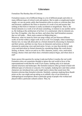 Literature
Formalism The Hershey Bar of Criticism
Formalism means a lot of different things to a lot of different people and refers to
many different types of critical work and analysis. But to make a complicated matter
simple, we can say pretty safely that formalism refers to critics or criticism that, first
and foremost, emphasize the form or structure of a work of art and assume that
nothing in that form or structure is really accidental or insignificant. That is, the
formal elements in a work of art all mean something, in relation to one another and to
us. By looking at the architecture of art how it is constructed, what its elements are,
how they fit together, why they are there, and where they lead formalism assumes
that we will make ... Show more content on Helpwriting.net ...
Moreover, what we mean by form can range widely not just between different
works of art but within a single work of art as well. For example, when examining a
literary text, we may talk about plot as a formal element by discussing its characters
and their actions, and then we may focus on characters and actions as formal
elements by analyzing voice and motivation. In turn, we may then decide to study
voice and motivation as formal elements by considering things like word choice,
feeling, or theme. And so on and so on. Plot, character, action, voice, motivation,
feelings, themes when and where does a formalist analysis begin, and where does it
end?
Some answer this question by saying it ends just before it reaches the real world.
Formalist critics are sometimes thought to ignore the real world in favor of the
representational world that the work of art creates, looking only at its intricate
internal structures and landscapes. But formalist analyses often go hand in hand with
different types of criticism or concerns. For example, studying how and when certain
characters are introduced into a plot might lead to claims that sound more like
feminist criticism than formalist criticism. Similarly, someone studying those thumb
prints on the vase might end up asking us to rethink a few of our historical or
anthropological assumptions about a particular group of people who worked and
played within a particular cultural context. Thus, by
 