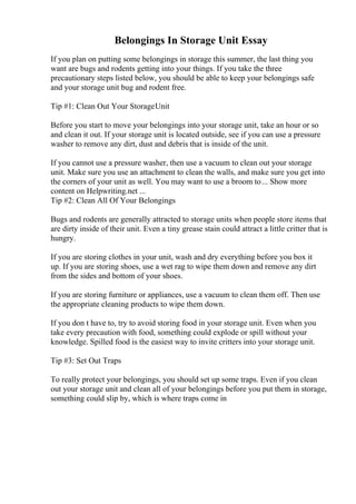 Belongings In Storage Unit Essay
If you plan on putting some belongings in storage this summer, the last thing you
want are bugs and rodents getting into your things. If you take the three
precautionary steps listed below, you should be able to keep your belongings safe
and your storage unit bug and rodent free.
Tip #1: Clean Out Your StorageUnit
Before you start to move your belongings into your storage unit, take an hour or so
and clean it out. If your storage unit is located outside, see if you can use a pressure
washer to remove any dirt, dust and debris that is inside of the unit.
If you cannot use a pressure washer, then use a vacuum to clean out your storage
unit. Make sure you use an attachment to clean the walls, and make sure you get into
the corners of your unit as well. You may want to use a broom to... Show more
content on Helpwriting.net ...
Tip #2: Clean All Of Your Belongings
Bugs and rodents are generally attracted to storage units when people store items that
are dirty inside of their unit. Even a tiny grease stain could attract a little critter that is
hungry.
If you are storing clothes in your unit, wash and dry everything before you box it
up. If you are storing shoes, use a wet rag to wipe them down and remove any dirt
from the sides and bottom of your shoes.
If you are storing furniture or appliances, use a vacuum to clean them off. Then use
the appropriate cleaning products to wipe them down.
If you don t have to, try to avoid storing food in your storage unit. Even when you
take every precaution with food, something could explode or spill without your
knowledge. Spilled food is the easiest way to invite critters into your storage unit.
Tip #3: Set Out Traps
To really protect your belongings, you should set up some traps. Even if you clean
out your storage unit and clean all of your belongings before you put them in storage,
something could slip by, which is where traps come in
 