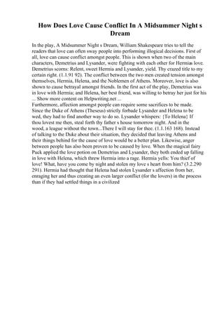 How Does Love Cause Conflict In A Midsummer Night s
Dream
In the play, A Midsummer Night s Dream, William Shakespeare tries to tell the
readers that love can often sway people into performing illogical decisions. First of
all, love can cause conflict amongst people. This is shown when two of the main
characters, Demetrius and Lysander, were fighting with each other for Hermias love.
Demetrius scorns: Relent, sweet Hermia and Lysander, yield. Thy crazed title to my
certain right. (1.1.91 92). The conflict between the two men created tension amongst
themselves, Hermia, Helena, and the Noblemen of Athens. Moreover, love is also
shown to cause betrayal amongst friends. In the first act of the play, Demetrius was
in love with Hermia; and Helena, her best friend, was willing to betray her just for his
... Show more content on Helpwriting.net ...
Furthermore, affection amongst people can require some sacrifices to be made.
Since the Duke of Athens (Theseus) strictly forbade Lysander and Helena to be
wed, they had to find another way to do so. Lysander whispers: {To Helena} If
thou lovest me then, steal forth thy father s house tomorrow night. And in the
wood, a league without the town...There I will stay for thee. (1.1.163 168). Instead
of talking to the Duke about their situation, they decided that leaving Athens and
their things behind for the cause of love would be a better plan. Likewise, anger
between people has also been proven to be caused by love. When the magical fairy
Puck applied the love potion on Demetrius and Lysander, they both ended up falling
in love with Helena, which threw Hermia into a rage. Hermia yells: You thief of
love! What, have you come by night and stolen my love s heart from him? (3.2.290
291). Hermia had thought that Helena had stolen Lysander s affection from her,
enraging her and thus creating an even larger conflict (for the lovers) in the process
than if they had settled things in a civilized
 