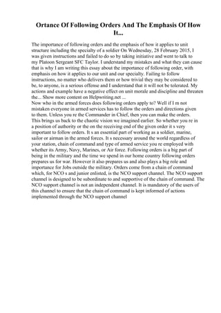 Ortance Of Following Orders And The Emphasis Of How
It...
The importance of following orders and the emphasis of how it applies to unit
structure including the specialty of a soldier On Wednesday, 28 February 2015, I
was given instructions and failed to do so by taking initiative and went to talk to
my Platoon Sergeant SFC Taylor. I understand my mistakes and what they can cause
that is why I am writing this essay about the importance of following order, with
emphasis on how it applies to our unit and our specialty. Failing to follow
instructions, no matter who delivers them or how trivial they may be considered to
be, to anyone, is a serious offense and I understand that it will not be tolerated. My
actions and example have a negative effect on unit morale and discipline and threaten
the... Show more content on Helpwriting.net ...
Now who in the armed forces does following orders apply to? Well if I m not
mistaken everyone in armed services has to follow the orders and directions given
to them. Unless you re the Commander in Chief, then you can make the orders.
This brings us back to the chaotic vision we imagined earlier. So whether you re in
a position of authority or the on the receiving end of the given order it s very
important to follow orders. It s an essential part of working as a soldier, marine,
sailor or airman in the armed forces. It s necessary around the world regardless of
your station, chain of command and type of armed service you re employed with
whether its Army, Navy, Marines, or Air force. Following orders is a big part of
being in the military and the time we spend in our home country following orders
prepares us for war. However it also prepares us and also plays a big role and
importance for Jobs outside the military. Orders come from a chain of command
which, for NCO s and junior enlisted, is the NCO support channel. The NCO support
channel is designed to be subordinate to and supportive of the chain of command. The
NCO support channel is not an independent channel. It is mandatory of the users of
this channel to ensure that the chain of command is kept informed of actions
implemented through the NCO support channel
 