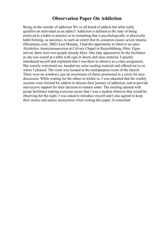Observation Paper On Addiction
Being on the outside of addiction We ve all heard of addicts but what really
qualifies an individual as an addict? Addiction is defined as the state of being
enslaved to a habit or practice or to something that is psychologically or physically
habit forming, as narcotics, to such an extent that its cessation causes severe trauma.
(Dictionary.com, 2002) Last Monday, I had the opportunity to observe an open
Alcoholics Anonymoussession at Calvary Chapel in Reynoldsburg, Ohio. Upon
arrival, there were two people already there. One lady appeared to be the facilitator
as she was seated at a table with sign in sheets and class material. I quickly
introduced myself and explained that I was there to observe as a class assignment.
She warmly welcomed me, handed me some reading material and offered me to sit
where I pleased. The room was located in the multipurpose room of the church.
There were no windows, just an assortment of chairs positioned in a circle for easy
discussion. While waiting for the others to trickle in, I was educated that the weekly
sessions were formed for addicts to discuss their journey of addiction, and to provide
and receive support for their decision to remain sober. The meeting opened with
group facilitator making everyone aware that I was a student observer that would be
observing for the night. I was asked to introduce myself and I also agreed to keep
their stories and names anonymous when writing this paper. It somewhat
 