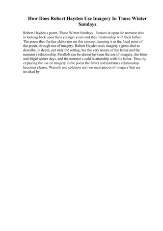 How Does Robert Hayden Use Imagery In Those Winter
Sundays
Robert Hayden s poem, Those Winter Sundays , focuses in upon the narrator who
is looking back upon their younger years and their relationship with their father.
The poem then further elaborates on this concept, keeping it as the focal point of
the poem, through use of imagery. Robert Hayden uses imagery a great deal to
describe, in depth, not only the setting, but the very nature of the father and the
narrator s relationship. Parallels can be drawn between the use of imagery, the bitter
and frigid winter days, and the narrator s cold relationship with his father. Thus, by
exploring the use of imagery in the poem the father and narrator s relationship
becomes clearer. Warmth and coldness are two main pieces of imagery that are
invoked by
 