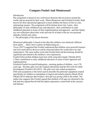 Compare Foebel And Montesssoel
Introduction.
My assignment is based on two well known theorists that are known around the
world, and are praised for their work , Maria Montessori and Friedrich Froebel. Both
known for their educational approach to teach children the basics of life in a fun,
entertaining manner. The assignment will be broken down into 3 parts , their
philosophy of early childhood care and education , their contribution to early
childhood education in terms of their implementation and approach , and then finally
my own reflections about their work and who fit in better with my own personal
attitudes, beliefs and values.
1. The philosophy of the chosen theorists.
Montessori philosophy is based on the idea that children were distinctly different
from adults. ... Show more content on Helpwriting.net ...
Tovey (2017) suggested that Froebel understood that children were powerful learners
and were motivated to discover and be interested about the world and to try and
understand it. The same author wrote that Froebel believed that learning should be
significant and related to the children s own experiences.
Froebel believed that children learn best while using their hands ( Shields,2016)
2.Their contribution to early childhood education in terms of their approach and
implementation
Friedrich Froebel invented Kindergarten , meaning garden of children , over 170
years ago . His play gifts were the original educational and the first tools for child
development (Froebel USA,2012) . His gifts were also called occupations.
Gifts and occupations is the terms used to describe the particular equipment created
specifically for children to manipulate in logical and orderly patterns (Hook,2014)
Elkind (2015) indicates that Froebel s first gift was giving a ball to the infant. The
author also suggests that Froebel argued that children of all ages are attracted to the
ball and also argued that the ball the sphere represents a union both at the concrete
and abstract
 