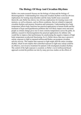 The Biology Of Sleep And Circadian Rhythms
Heller s two main research focuses are the biology of sleep and the biology of
thermoregulation. Understanding how sleep and circadian rhythms work has obvious
implications for treating sleep disorders and the many health issues associated
therewith, and, Heller has shown, less obvious implications for treating issues with
memory, as well as diseases, such as Down syndrome, that are related to impacted
circadian rhythms and memory formation and retainment. Understanding how body
temperature affects body functions has practical applications to human health and the
treatment of hypo and hyperthermia problems that will likely impact more and more
people as climate change gives rise to more extreme temperatures across the globe. In
addition, research in thermoregulation has practical applications for athletes who
would like to improve their performance by ameliorating the negative impacts of high
body temperature on physical functioning. In (1), Heller shows that once a person is
asleep, exposure to light in repeated millisecond flashes can postpone circadian
salivary activity. This implies that exposure to light might shift the entire circadian
rhythm, which in turn implies that controlled exposure to light once asleep could be
an effective, non invasive treatment for patients with misaligned circadian rhythms.
The control of the light exposure is essential, as Heller s novel millisecond based
approach averted the problem run into by many previous studies on the effects of
 